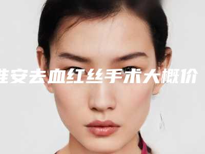 淮安去血红丝手术大概价格是多少钱,淮安去血红丝手术价格究竟是多少