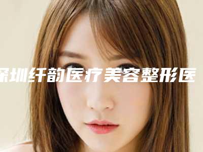 深圳纤韵医疗美容整形医院全新价格表曝光-深圳市整形医院