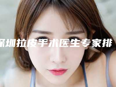深圳拉皮手术医生专家排行榜前十名公布(深圳拉皮手术医生专家排行榜前十名公布)