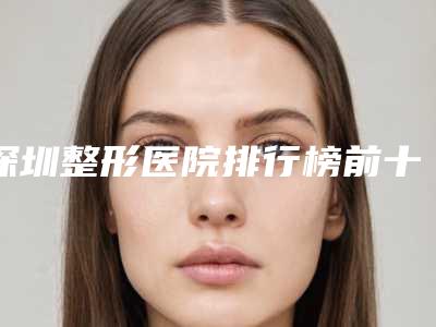 深圳整形医院排行榜前十更新,艾妍医疗“稳居榜首”,附收费标准!