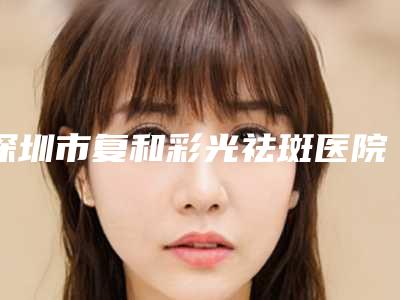 深圳市复和彩光祛斑医院哪家强-南方医科大学深圳医院锁定前四强