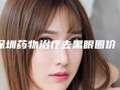 深圳药物治疗去黑眼圈价格表2025公布出炉,今日药物治疗去黑眼圈价格为3325元-59140元
