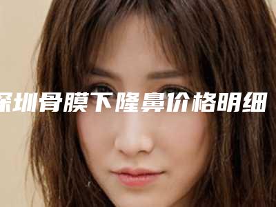 深圳骨膜下隆鼻价格明细公布,2025年骨膜下隆鼻价格为3721元-56607元