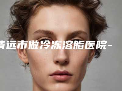清远市做冷冻溶脂医院-清远市做冷冻溶脂医院在榜清单你比较中意哪一家