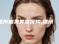 温州加美美容医院,温州爱尚玉熙医疗美容门诊部实力对比测评价格表参考