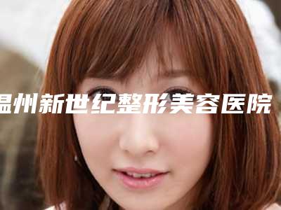 温州新世纪整形美容医院,温州皇佳医疗美容门诊部2025排名实力PK