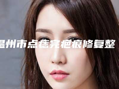 温州市点痣完疤痕修复整形医院上榜名单前十名名次盘点(温州美傲医疗美容技术专业盘点)