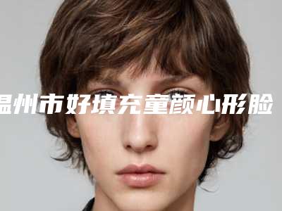 温州市好填充童颜心形脸机构好的是哪几家-温州医科大学附属第(一)医院整形美容科网友力挺