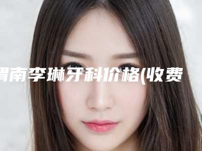 渭南李琳牙科价格(收费标准)可查询-附上颌种植牙案例