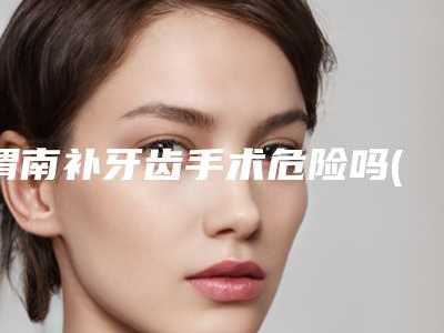 渭南补牙齿手术危险吗(渭南补牙齿的危害主要有哪些)
