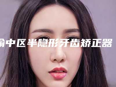 渝中区半隐形牙齿矫正器医生哪位好-渝中区半隐形牙齿矫正器医生排行榜网友好评满满