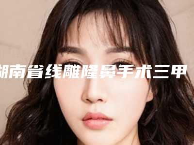 湖南省线雕隆鼻手术三甲医院推荐:线雕隆鼻手术医院前30名全新介绍