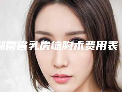 湖南省乳房缩胸术费用表明细2025在线咨询（湖南省乳房缩胸术流程及费用）
