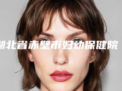 湖北省赤壁市妇幼保健院,咸宁梵希医疗美容整形门诊部实力战PK开始对抗一战高下