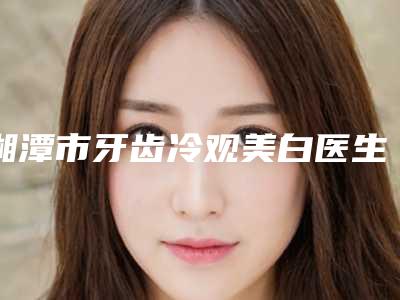 湘潭市牙齿冷观美白医生排行榜前十位挨个点评-湘潭市程丽口腔医生