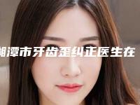 湘潭市牙齿歪纠正医生在榜清单前十位专位推荐-湘潭市牙齿歪纠正口腔医生