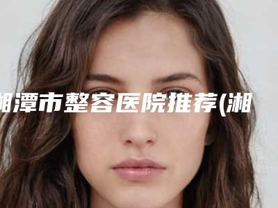 湘潭市整容医院推荐(湘潭市中心医院光子嫩肤技术与口碑加持)