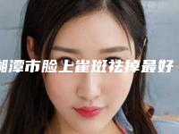 湘潭市脸上雀斑祛掉最好的整形医院(湘潭华雅医疗美容门诊部实际口碑在这里恭候)