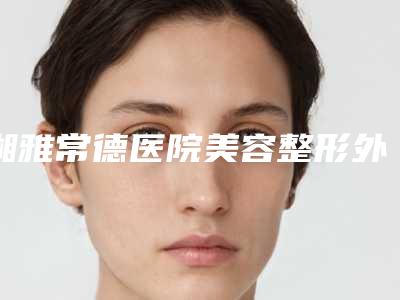湘雅常德医院美容整形外科,常德武陵区微天后医疗美容诊所项目价格表技术怎么样