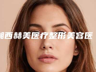 湘西赫美医疗整形美容医院门诊部,吉首壹十医疗美容门诊部怎么样哪个大夫手术做的好