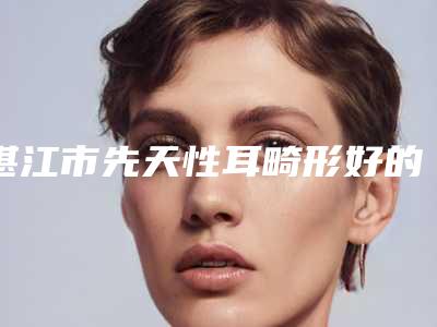湛江市先天性耳畸形好的医院-湛江安卡琪娜美容医美10强口碑擅长各不同