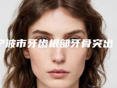 宁波市牙齿根部牙骨突出医院在榜清单2025新公布（宁波鄞南口腔门诊正规大牌权威一览）