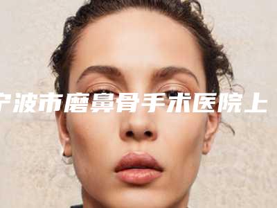 宁波市磨鼻骨手术医院上榜清单大盘点(宁波市磨鼻骨手术整形医院)