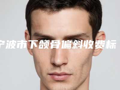 宁波市下颌骨偏斜收费标准有名项目发布(下颌骨偏斜均价为：24891元)