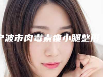 宁波市肉毒素瘦小腿整形医院哪几家好(宁波市肉毒素瘦小腿整形医院)