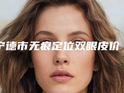 宁德市无痕定位双眼皮价格(价目)表超人气项目2025一览-宁德市无痕定位双眼皮费用会很贵吗