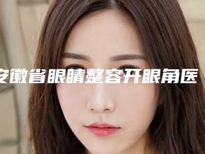 安徽省眼睛整容开眼角医生上榜名单前十位细数实力高低-童晓伟医生专家为您保驾护航