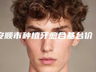 安顺市种植牙愈合基台价格(收费标准)详细资料-安顺市种植牙愈合基台价格