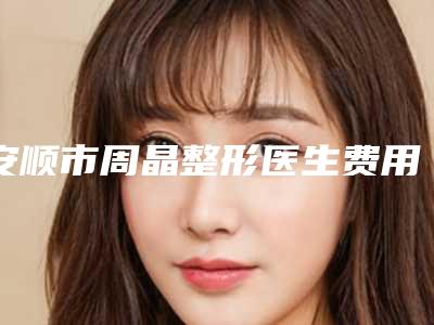 安顺市周晶整形医生费用表明细大揭密