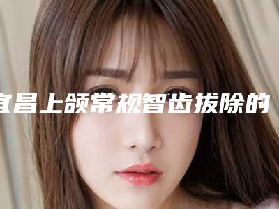 宜昌上颌常规智齿拔除的副作用与注意事项
