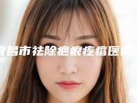 宜昌市祛除疤痕疙瘩医院综合实力top10排名榜超全榜单发布（宜昌市祛除疤痕疙瘩整形医院）