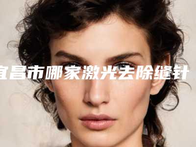宜昌市哪家激光去除缝针疤医院较好(宜昌阿芙罗医疗美容门诊部个个特色鲜明)