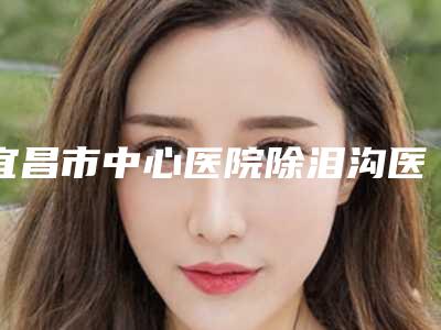 宜昌市中心医院除泪沟医学美容科价格收费表概况-耳朵缺陷整形案例