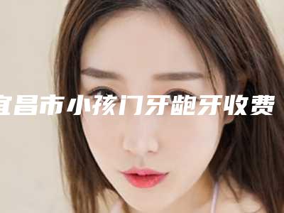 宜昌市小孩门牙龅牙收费明细2025项目出炉-宜昌市小孩门牙龅牙价格