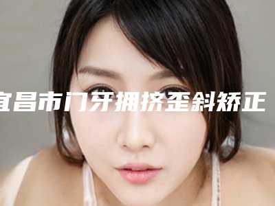 宜昌市门牙拥挤歪斜矫正医院在榜名单前十强多面测评(宜昌华美口腔蝉联前三甲)