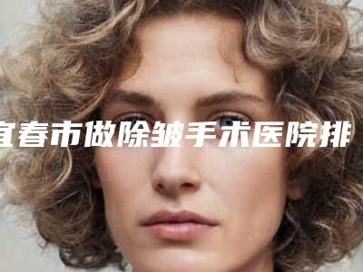宜春市做除皱手术医院排名前10强强榜人气一览(上高县氢颜医疗美容诊所排名第一)