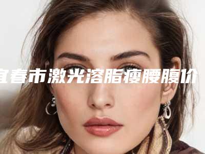 宜春市激光溶脂瘦腰腹价格(价目)表详情爆出-均价激光溶脂瘦腰腹15411元