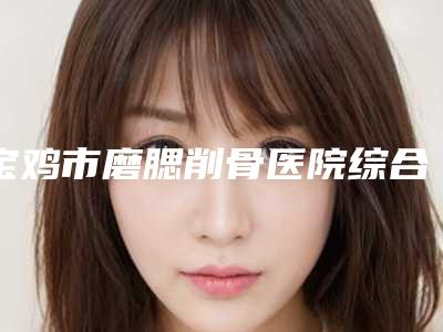 宝鸡市磨腮削骨医院综合实力前十佳排名榜单如下-排名靠前宝鸡市整形医院
