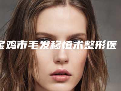 宝鸡市毛发移植术整形医院排行榜前十榜单大综合(宝鸡高一生医疗美容专科医生且收费不贵)