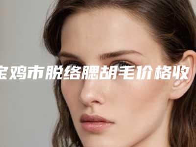 宝鸡市脱络腮胡毛价格收费表2025项目出炉-宝鸡市脱络腮胡毛美容做一次多少钱