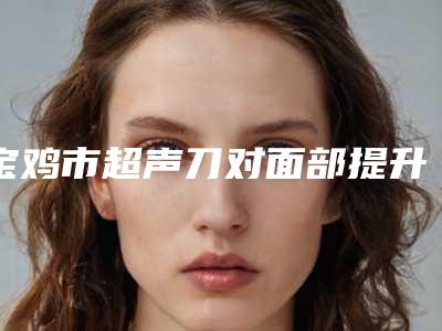 宝鸡市超声刀对面部提升医院前十排行合集公布-宝鸡高一生医疗美容网友-靠谱