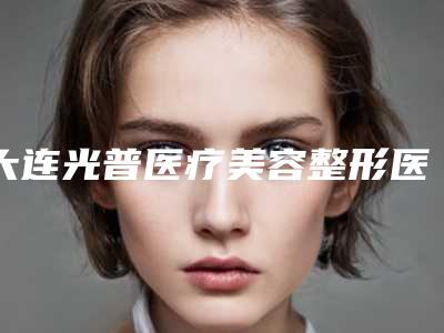 大连光普医疗美容整形医院(手术去疤整形)