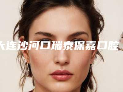 大连沙河口瑞泰保嘉口腔门诊部(大连瑞泰总院)好吗-价格表(费用)2025年详情一览