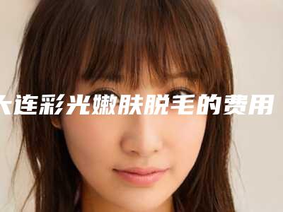 大连彩光嫩肤脱毛的费用是多少和哪些因素有关