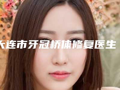 大连市牙冠桥体修复医生排行榜都有哪位-大连市牙冠桥体修复口腔医生