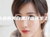 大连市美白黑牙齿医生上榜名单前十名结果敲定-大连市美白黑牙齿口腔医生